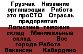 Грузчик › Название организации ­ Работа-это проСТО › Отрасль предприятия ­ Логистика, таможня, склад › Минимальный оклад ­ 15 000 - Все города Работа » Вакансии   . Кабардино-Балкарская респ.